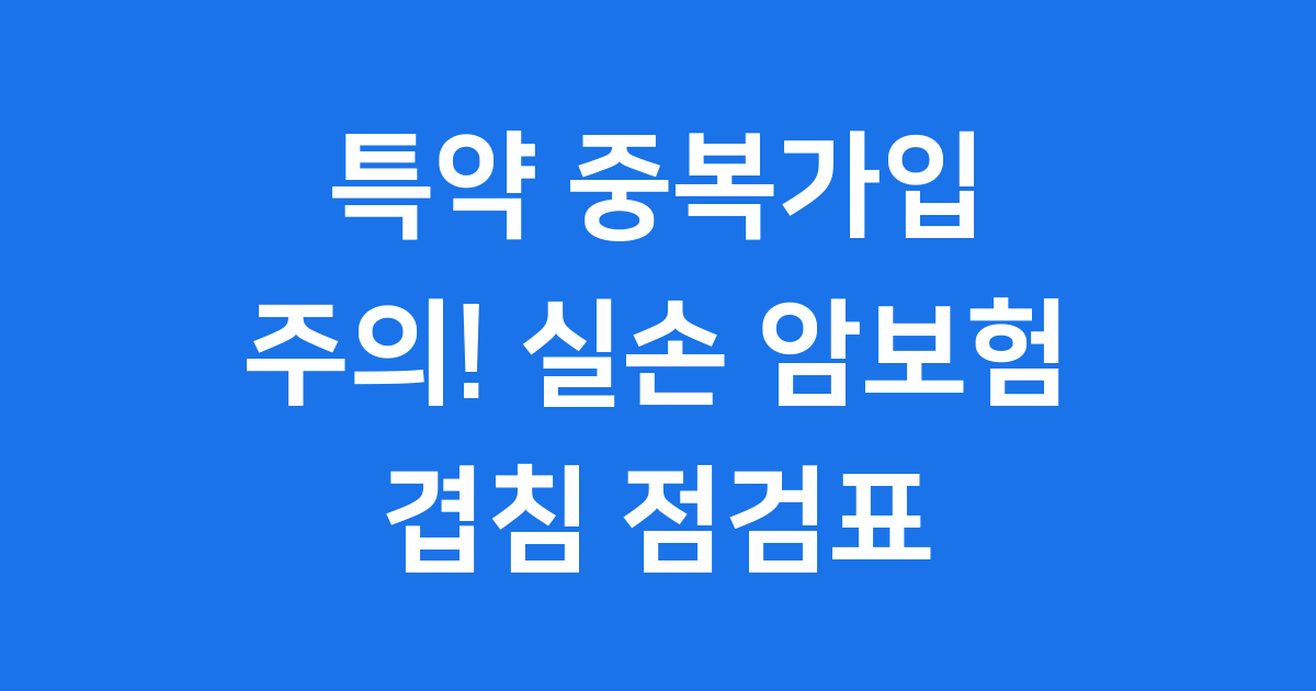 특약 중복가입 주의! 실손·암담보 겹침 점검표